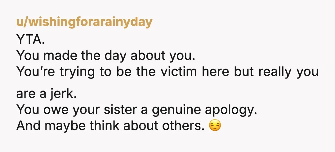 u/wishingforarainyday YTA. You made the day about you. You’re trying to be the victim here but really you are a jerk. You owe your sister a genuine apology. And maybe...