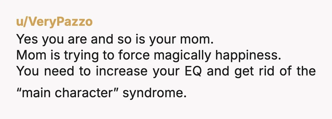 u/VeryPazzo
Yes you are and so is your mom.
Mom is trying to force magically happiness.
You need to increase your EQ and get rid of the “main character” syndrome.