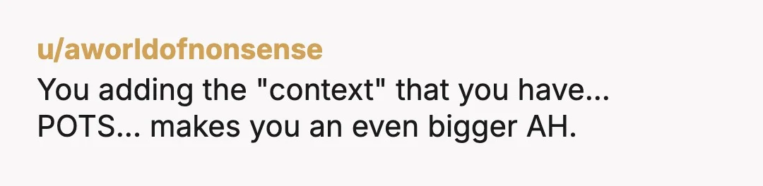 u/aworldofnonsense You adding the "context" that you have... POTS... makes you an even bigger AH. I've been chronically ill almost my entire life, almost died as a teen, had to...