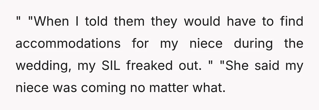 " "When I told them they would have to find accommodations for my niece during the wedding, my SIL freaked out. " "She said my niece was coming no matter...