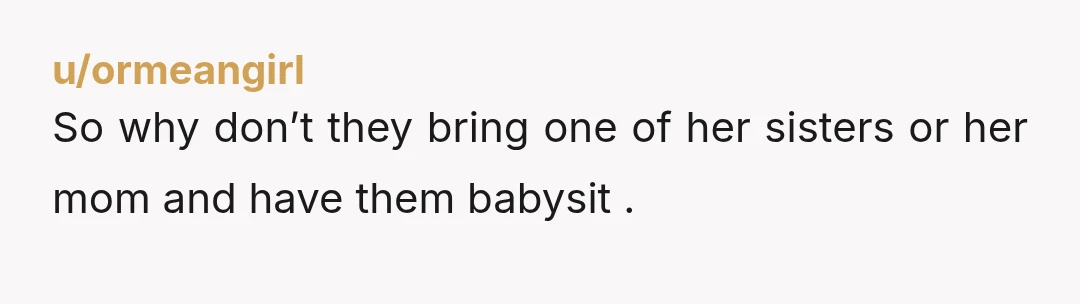 u/ormeangirl
So why don’t they bring one of her sisters or her mom and have them babysit .