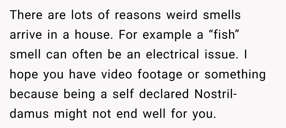 There are lots of reasons weird smells arrive in a house. For example a “fish” smell can often be an electrical issue. I hope you have video footage or something...