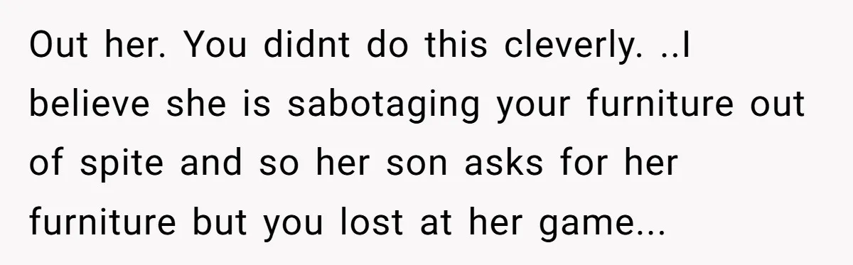Out her. You didnt do this cleverly. ..I believe she is sabotaging your furniture out of spite and so her son asks for her furniture but you lost at her...