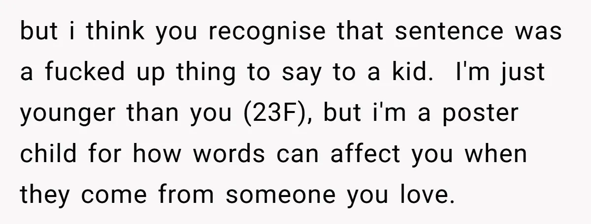 but i think you recognise that sentence was a fucked up thing to say to a kid. I'm just younger than you (23F), but i'm a poster child for...