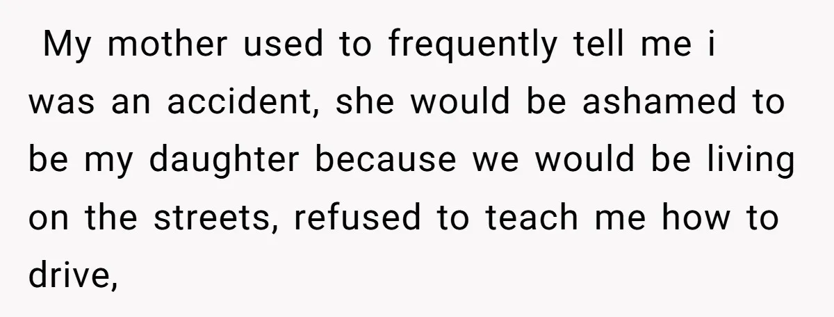  My mother used to frequently tell me i was an accident, she would be ashamed to be my daughter because we would be living on the streets, refused to...