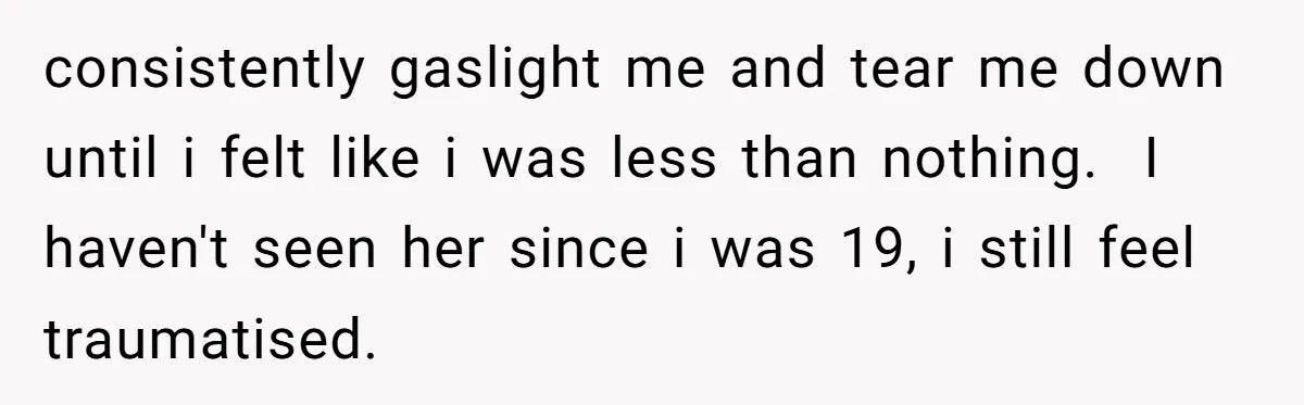 consistently gaslight me and tear me down until i felt like i was less than nothing. I haven't seen her since i was 19, i still feel traumatised.