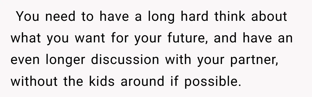  You need to have a long hard think about what you want for your future, and have an even longer discussion with your partner, without the kids around if...