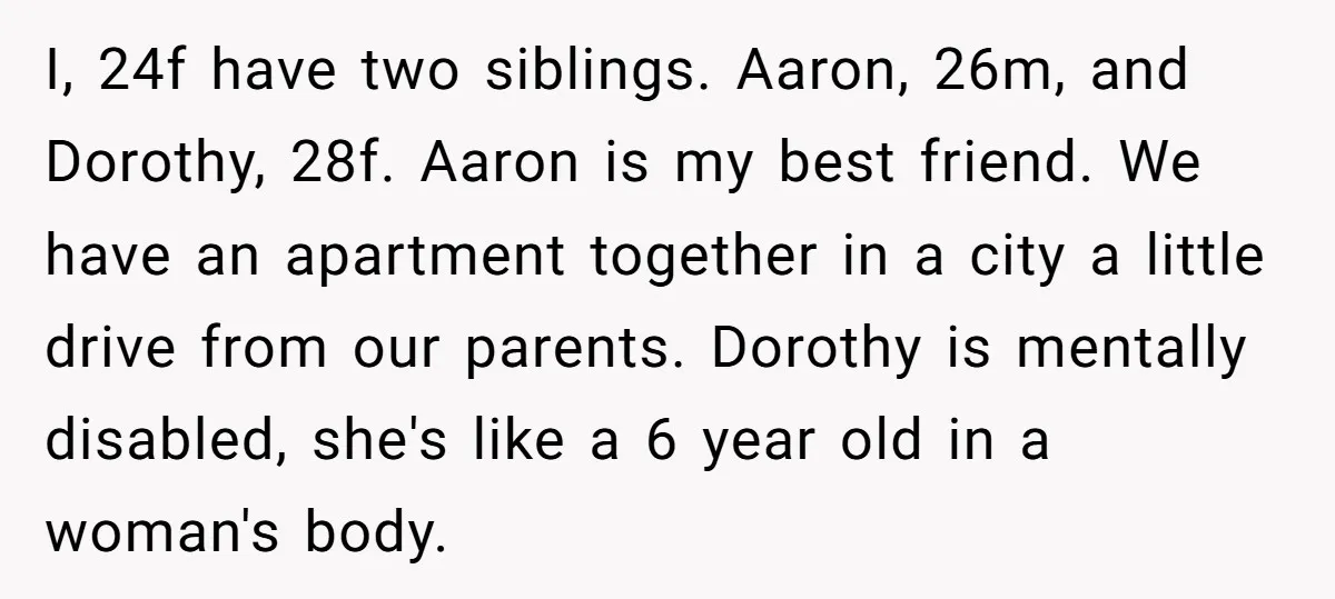 I, 24f have two siblings. Aaron, 26m, and Dorothy, 28f. Aaron is my best friend. We have an apartment together in a city a little drive from our parents. Dorothy...