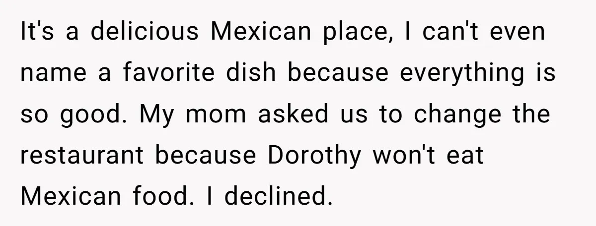 It's a delicious Mexican place, I can't even name a favorite dish because everything is so good. My mom asked us to change the restaurant because Dorothy won't eat Mexican...