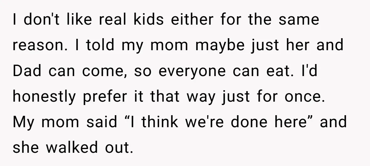 I don't like real kids either for the same reason. I told my mom maybe just her and Dad can come, so everyone can eat. I'd honestly prefer it that...