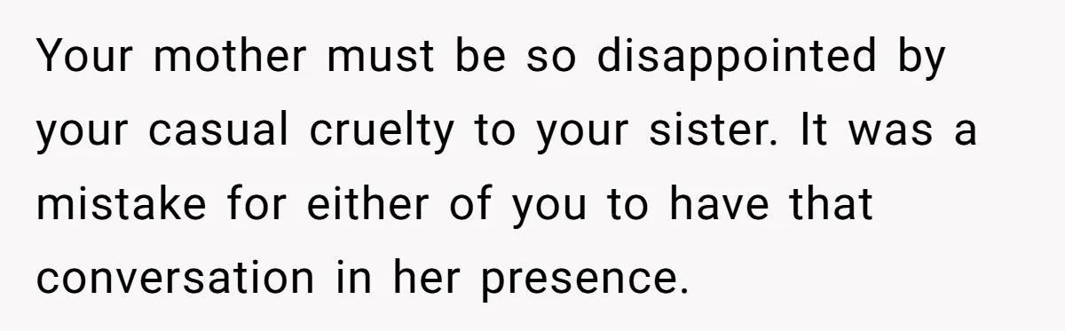 Your mother must be so disappointed by your casual cruelty to your sister. It was a mistake for either of you to have that conversation in her presence.