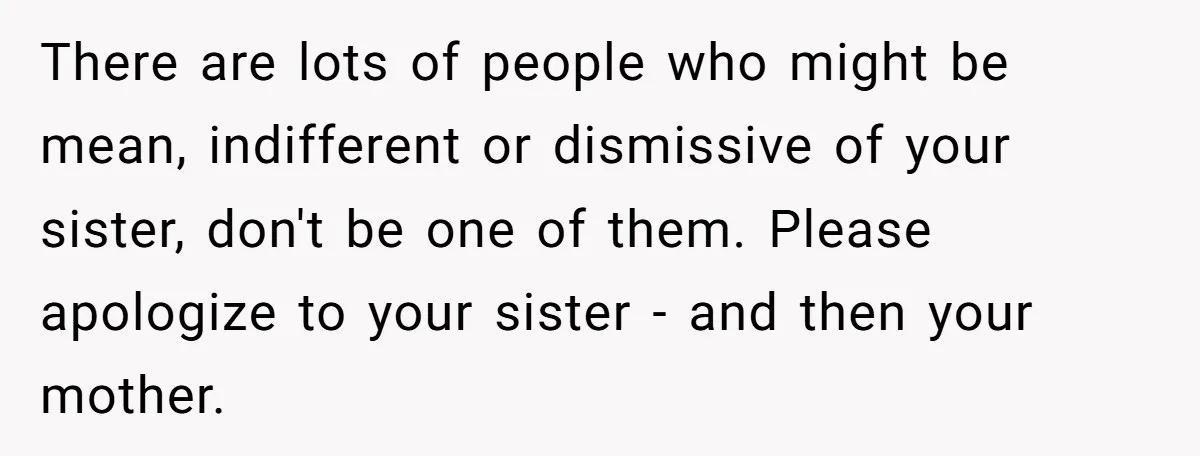 There are lots of people who might be mean, indifferent or dismissive of your sister, don't be one of them. Please apologize to your sister - and then your mother.