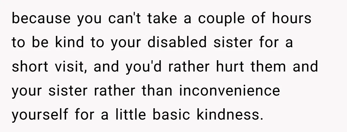 because you can't take a couple of hours to be kind to your disabled sister for a short visit, and you'd rather hurt them and your sister rather than inconvenience...