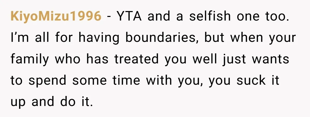 KiyoMizu1996 − YTA and a selfish one too. I’m all for having boundaries, but when your family who has treated you well just wants to spend some time with you,...