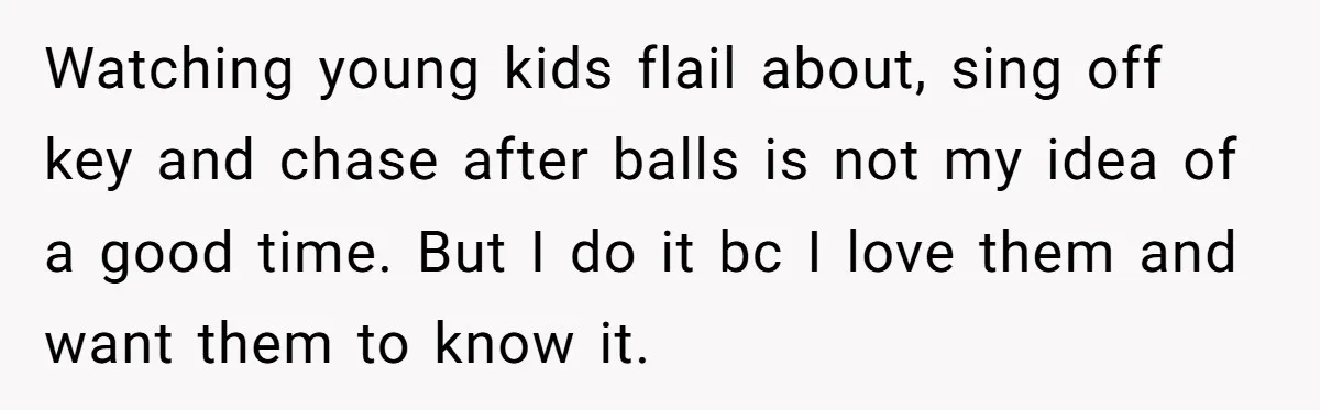 Watching young kids flail about, sing off key and chase after balls is not my idea of a good time. But I do it bc I love them and want...