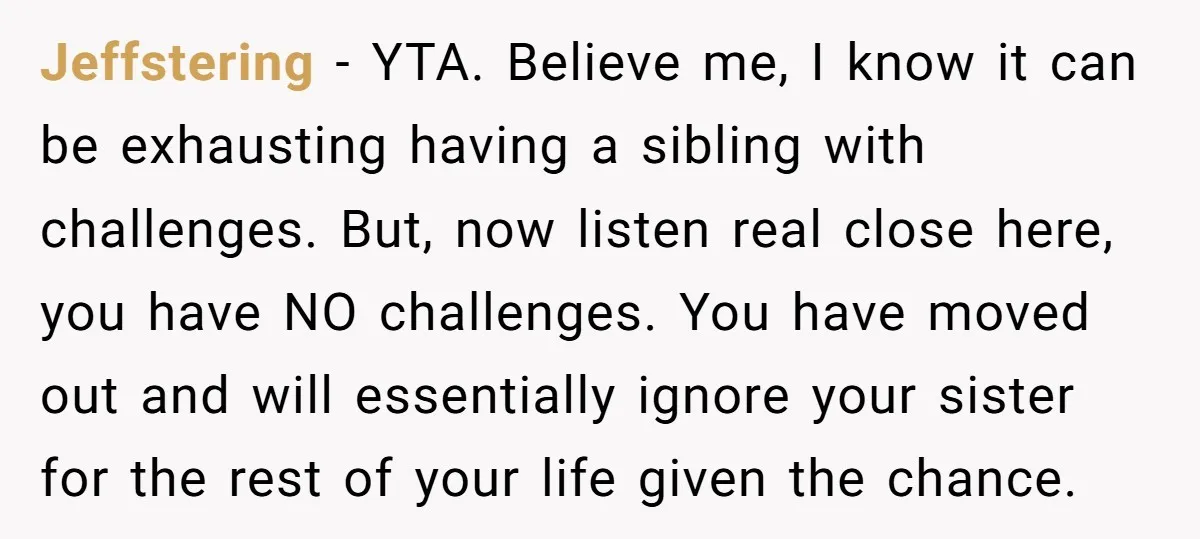 Jeffstering − YTA. Believe me, I know it can be exhausting having a sibling with challenges. But, now listen real close here, you have NO challenges. You have moved out...