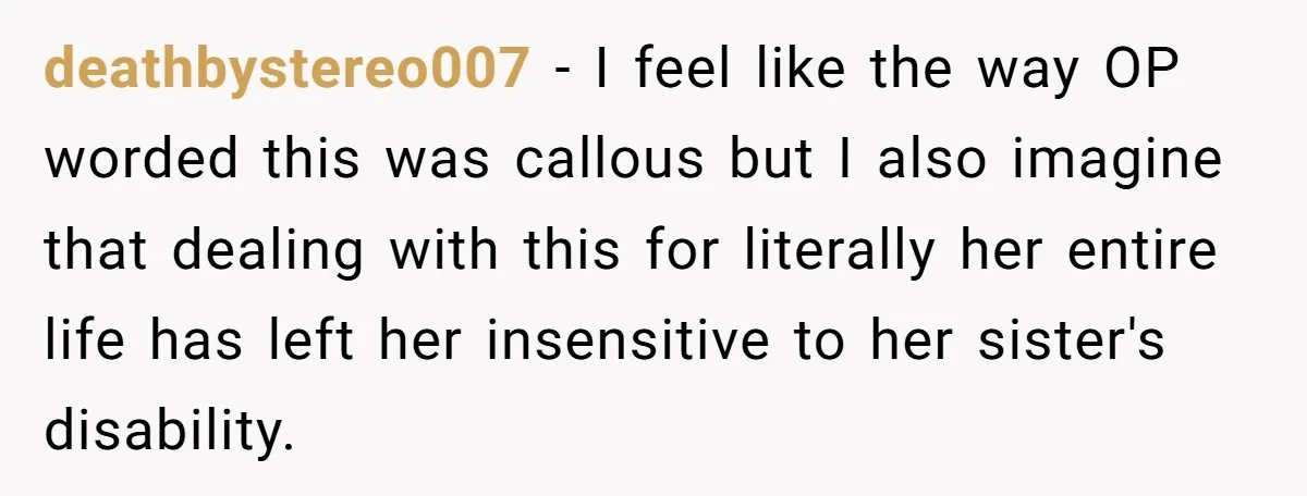 deathbystereo007 − I feel like the way OP worded this was callous but I also imagine that dealing with this for literally her entire life has left her insensitive to...