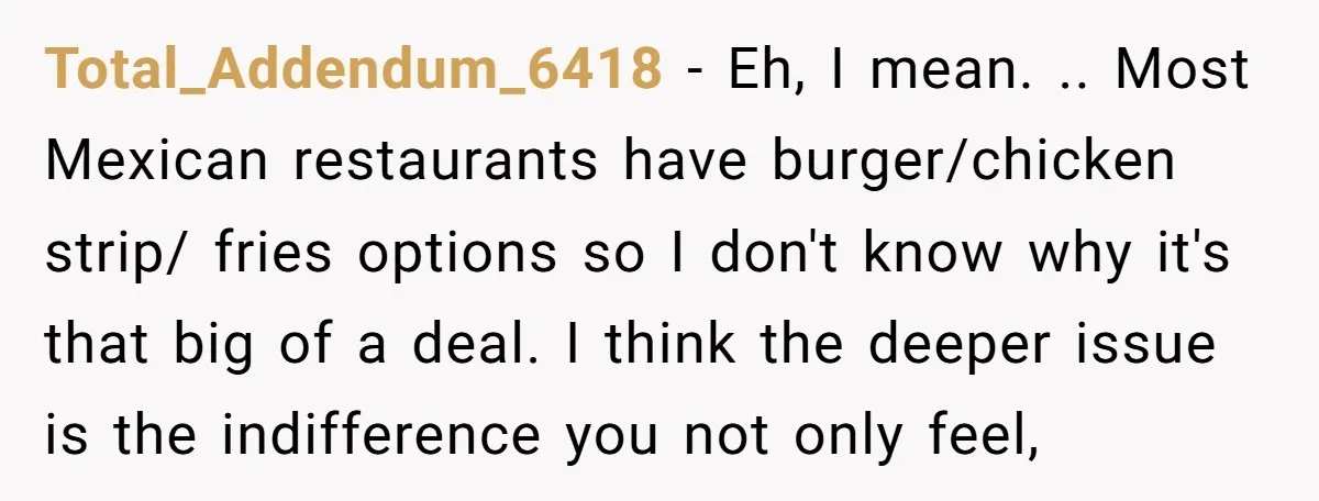 Total_Addendum_6418 − Eh, I mean. .. Most Mexican restaurants have burger/chicken strip/ fries options so I don't know why it's that big of a deal. I think the deeper issue...