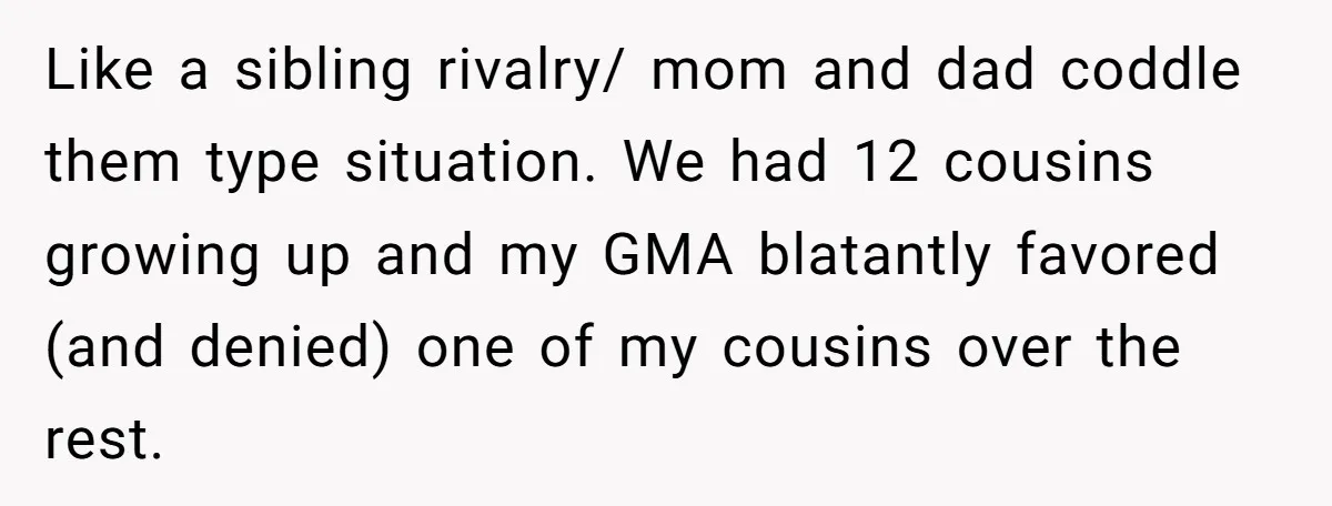 Like a sibling rivalry/ mom and dad coddle them type situation. We had 12 cousins growing up and my GMA blatantly favored (and denied) one of my cousins over the...