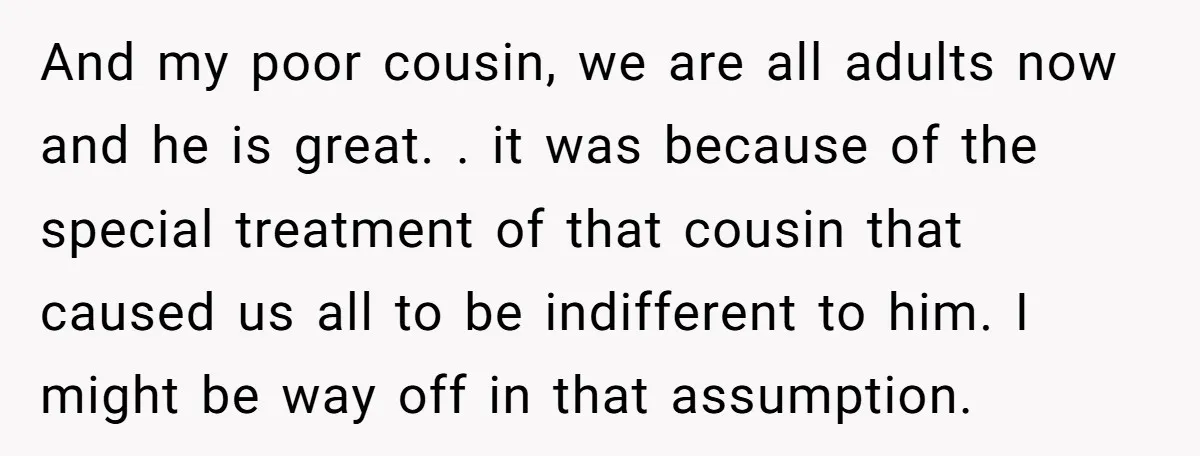 And my poor cousin, we are all adults now and he is great. . it was because of the special treatment of that cousin that caused us all to be...