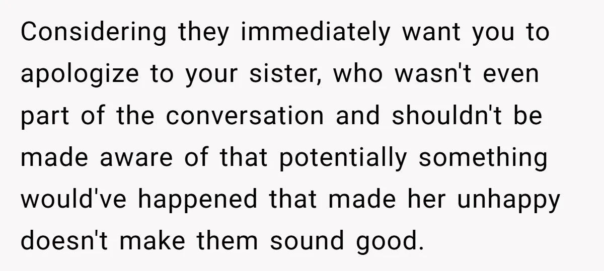 Considering they immediately want you to apologize to your sister, who wasn't even part of the conversation and shouldn't be made aware of that potentially something would've happened that made...