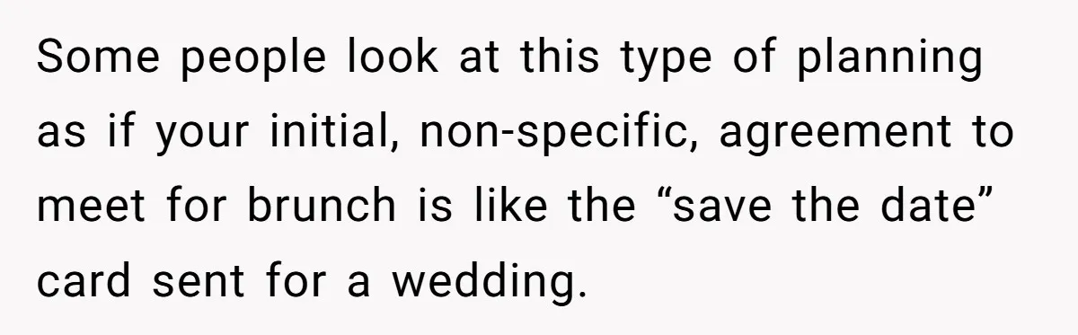 Some people look at this type of planning as if your initial, non-specific, agreement to meet for brunch is like the “save the date” card sent for a wedding.