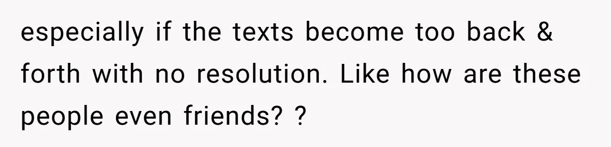 especially if the texts become too back & forth with no resolution. Like how are these people even friends? ?