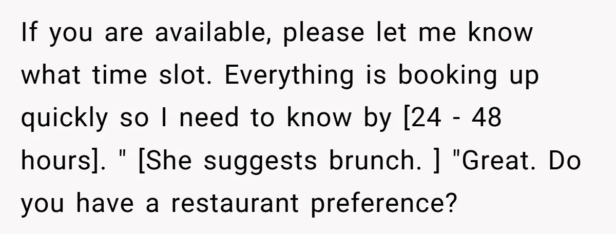 If you are available, please let me know what time slot. Everything is booking up quickly so I need to know by [24 - 48 hours]. " [She suggests brunch....