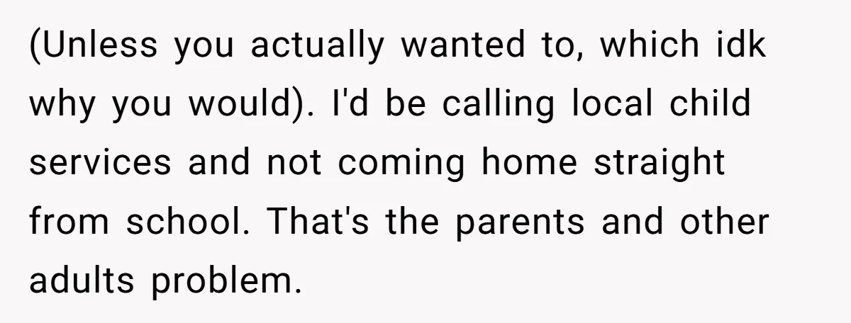 (Unless you actually wanted to, which idk why you would). I'd be calling local child services and not coming home straight from school. That's the parents and other adults problem.