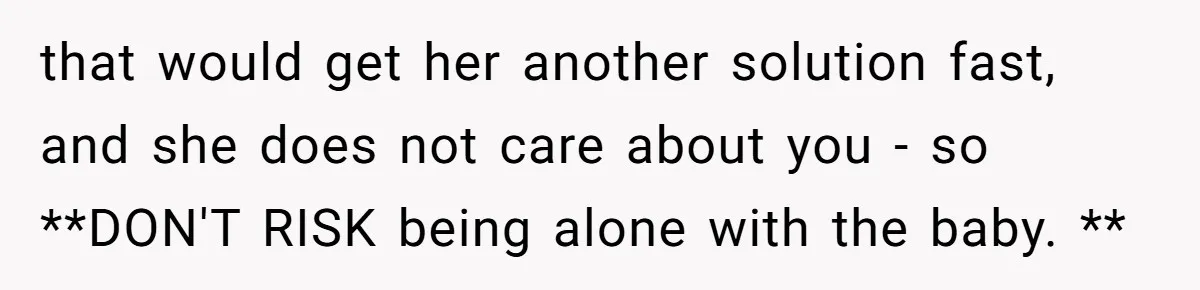 that would get her another solution fast, and she does not care about you - so **DON'T RISK being alone with the baby. **