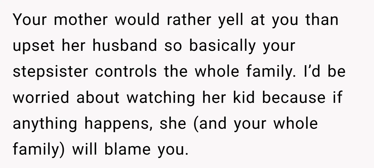 Your mother would rather yell at you than upset her husband so basically your stepsister controls the whole family. I’d be worried about watching her kid because if anything happens,...