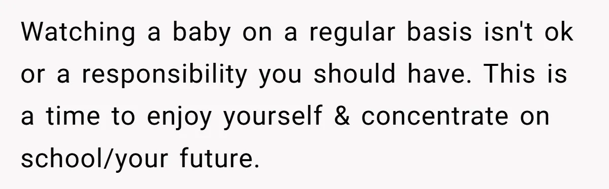 Watching a baby on a regular basis isn't ok or a responsibility you should have. This is a time to enjoy yourself & concentrate on school/your future.