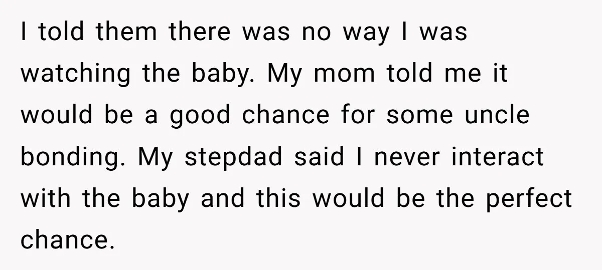 I told them there was no way I was watching the baby. My mom told me it would be a good chance for some uncle bonding. My stepdad said I...