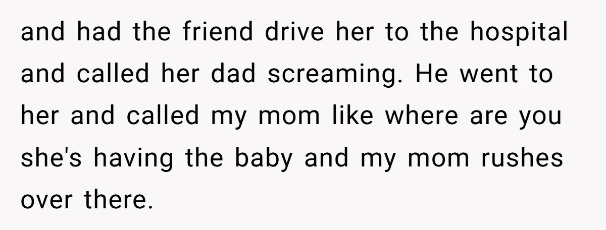 and had the friend drive her to the hospital and called her dad screaming. He went to her and called my mom like where are you she's having the baby...