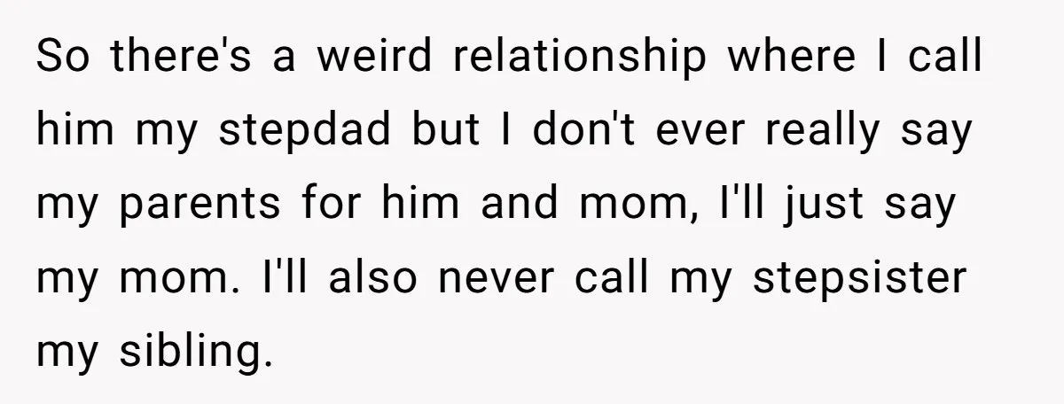 So there's a weird relationship where I call him my stepdad but I don't ever really say my parents for him and mom, I'll just say my mom. I'll also...