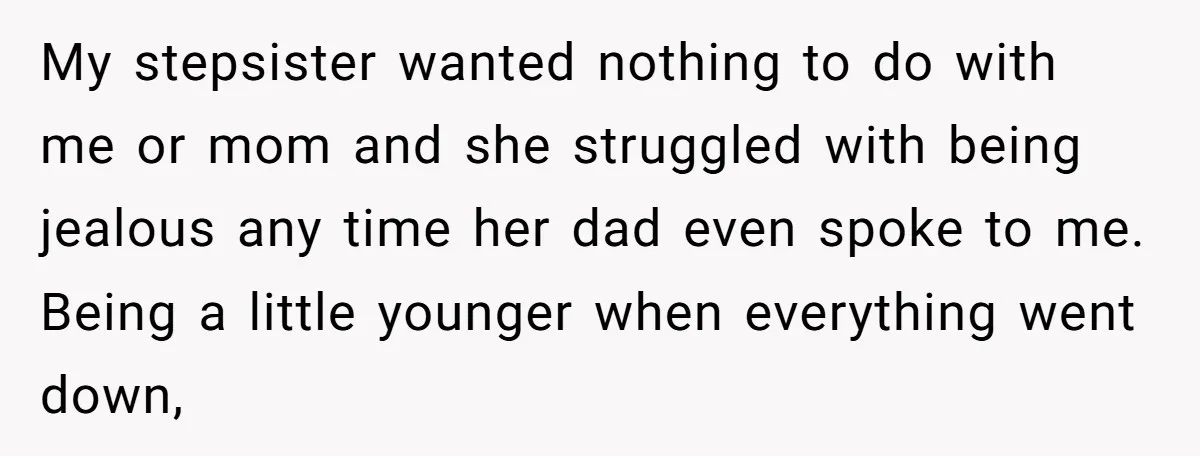 My stepsister wanted nothing to do with me or mom and she struggled with being jealous any time her dad even spoke to me. Being a little younger when everything...