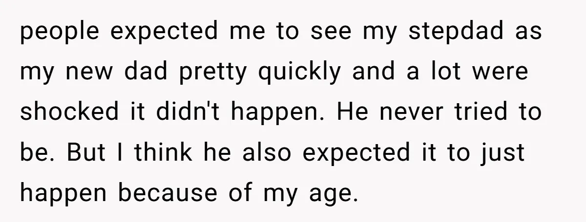people expected me to see my stepdad as my new dad pretty quickly and a lot were shocked it didn't happen. He never tried to be. But I think he...