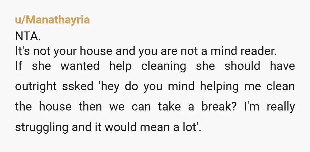u/Manathayria NTA.  It's not your house and you are not a mind reader. If she wanted help cleaning she should have outright ssked 'hey do you mind helping me clean...