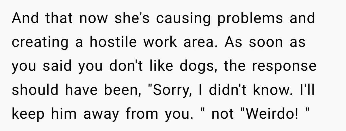 And that now she's causing problems and creating a hostile work area. As soon as you said you don't like dogs, the response should have been, "Sorry, I didn't know....
