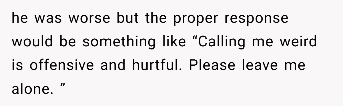 he was worse but the proper response would be something like “Calling me weird is offensive and hurtful. Please leave me alone. ”