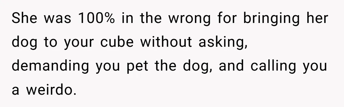 She was 100% in the wrong for bringing her dog to your cube without asking, demanding you pet the dog, and calling you a weirdo.