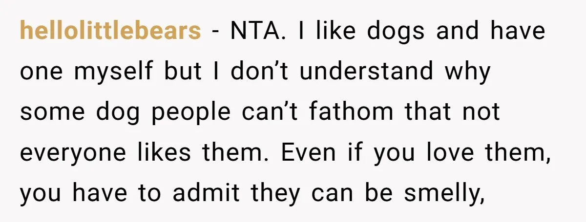 hellolittlebears − NTA. I like dogs and have one myself but I don’t understand why some dog people can’t fathom that not everyone likes them. Even if you love them,...