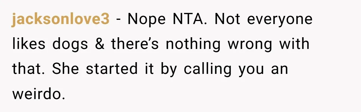 jacksonlove3 − Nope NTA. Not everyone likes dogs & there’s nothing wrong with that. She started it by calling you an weirdo.
