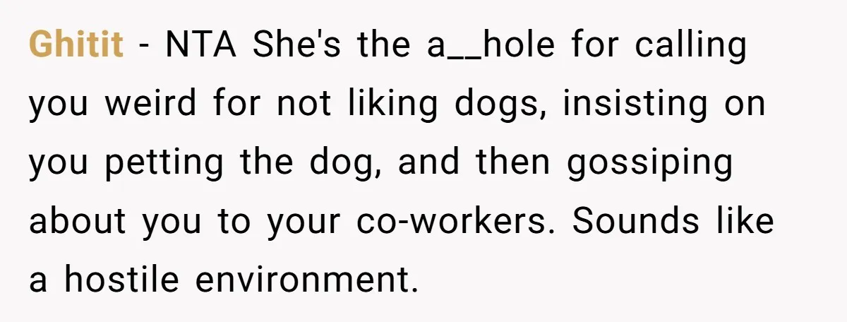Ghitit − NTA She's the a__hole for calling you weird for not liking dogs, insisting on you petting the dog, and then gossiping about you to your co-workers. Sounds like...