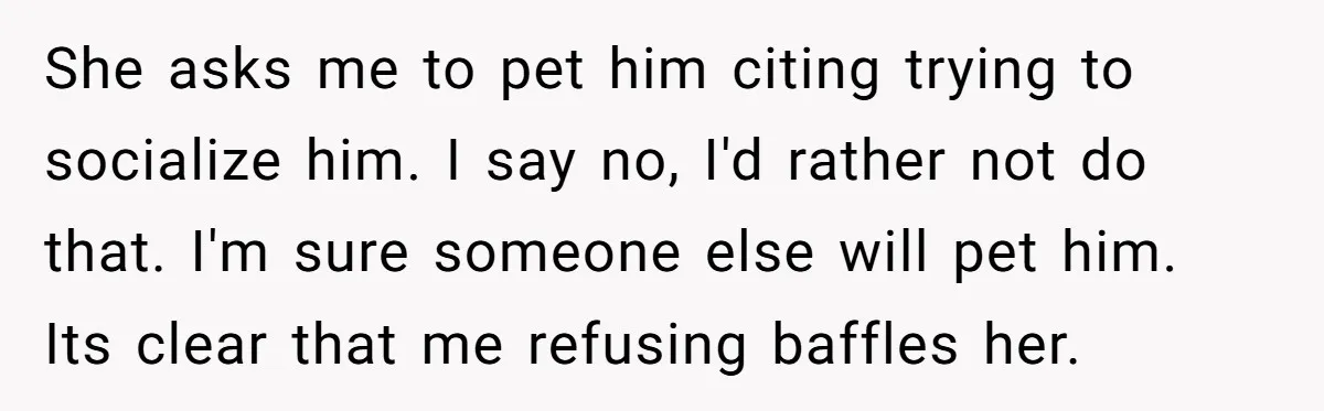 She asks me to pet him citing trying to socialize him. I say no, I'd rather not do that. I'm sure someone else will pet him. Its clear that me...