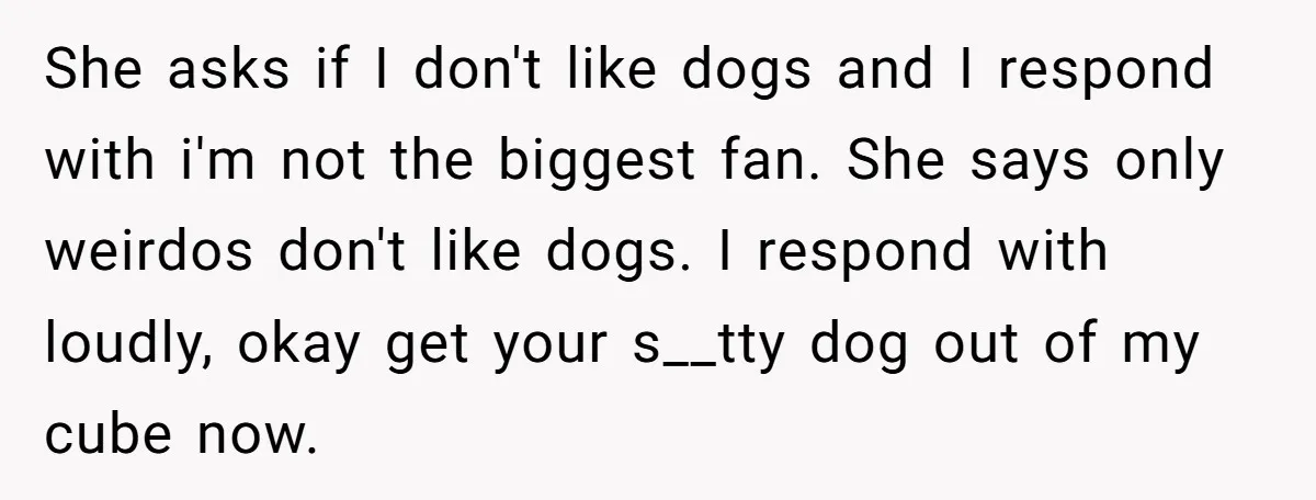 She asks if I don't like dogs and I respond with i'm not the biggest fan. She says only weirdos don't like dogs. I respond with loudly, okay get your...