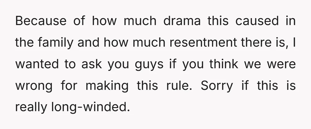 Because of how much drama this caused in the family and how much resentment there is, I wanted to ask you guys if you think we were wrong for making...