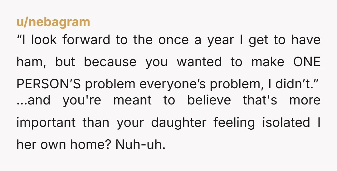 u/nebagram “I look forward to the once a year I get to have ham, but because you wanted to make ONE PERSON’S problem everyone’s problem, I didn’t.” ...and you're meant...
