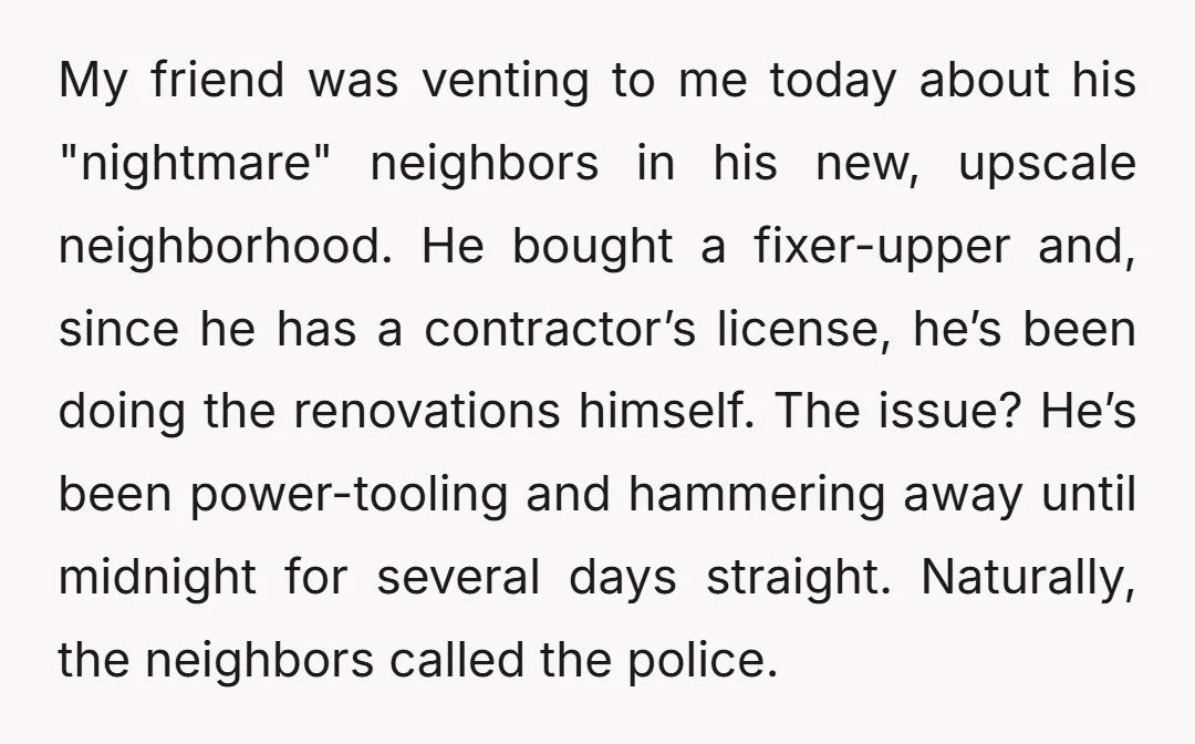 My friend was venting to me today about his "nightmare" neighbors in his new, upscale neighborhood. He bought a fixer-upper and, since he has a contractor’s license, he’s been doing...