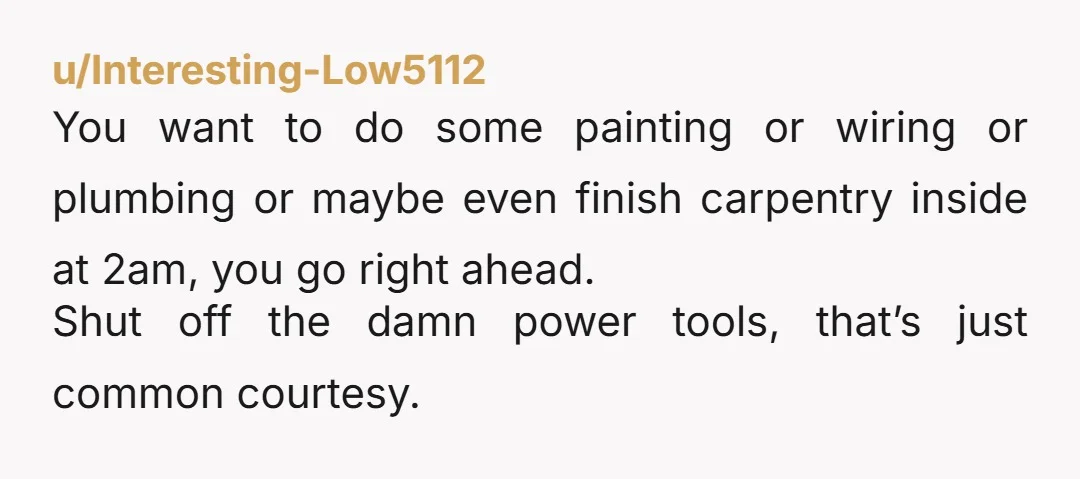 u/Interesting-Low5112 You want to do some painting or wiring or plumbing or maybe even finish carpentry inside at 2am, you go right ahead. Shut off the damn power tools, that’s...